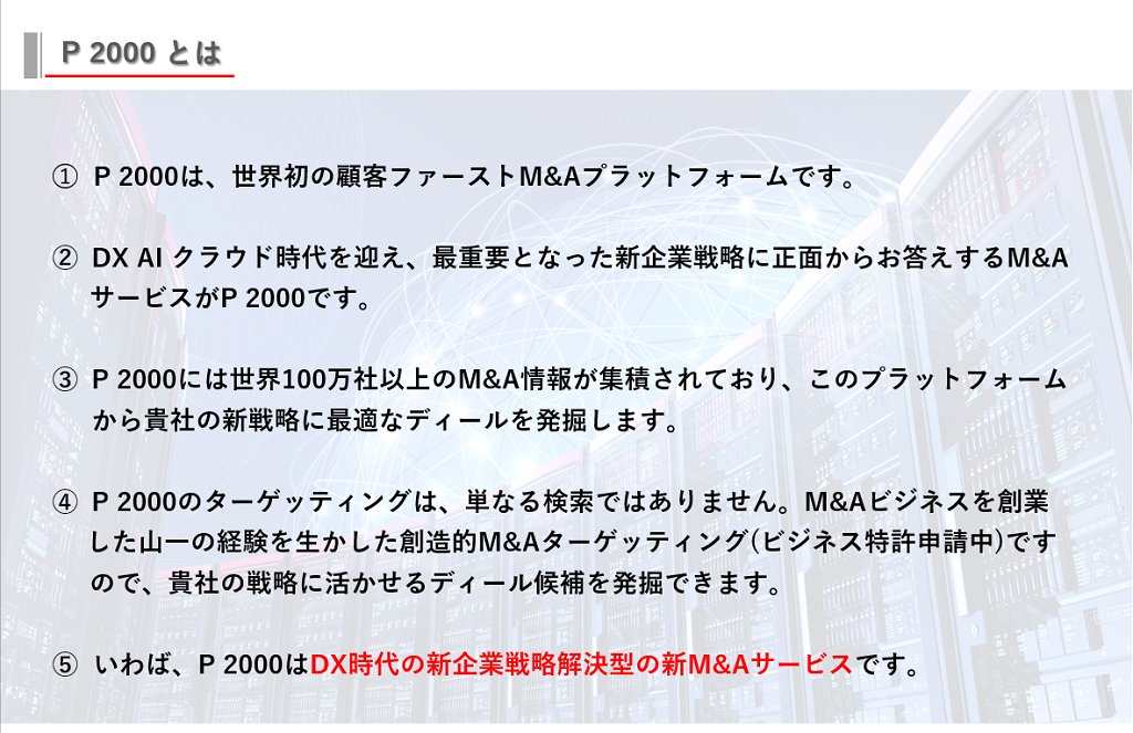 P2000は、山一証券が提供する世界初の顧客ファーストM&Aプラットフォームです。DX AI クラウド時代を迎え、最重要となった新企業戦略に正面からお答えするM&AサービスがP2000です。P2000には世界100万社以上のM&A情報が集積されており、このプラットフォームから貴社の新戦略に最適なディールを発掘します。P2000のターゲッティングは、単なる検索ではありません。M&Aビジネスを創業した山一證券の経験を生かした創造的M&Aターゲッティングですので、貴社の戦略に活かせるディール候補を発掘できます。いわば、P2000はDX時代の新企業戦略解決型の新M&Aサービスです。
